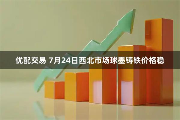 优配交易 7月24日西北市场球墨铸铁价格稳