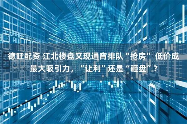 德旺配资 江北楼盘又现通宵排队“抢房” 低价成最大吸引力，“让利”还是“砸盘”？