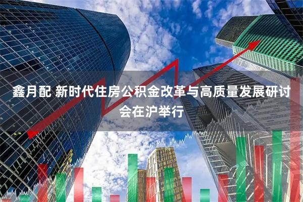 鑫月配 新时代住房公积金改革与高质量发展研讨会在沪举行