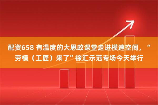 配资658 有温度的大思政课堂走进模速空间，“劳模（工匠）来了”徐汇示范专场今天举行
